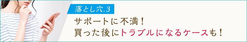 落とし穴.3 サポートに不満！買った後にトラブルになるケースも！